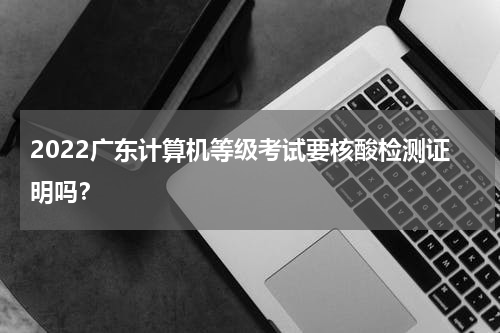 2022广东计算机等级考试要核酸检测证明吗？