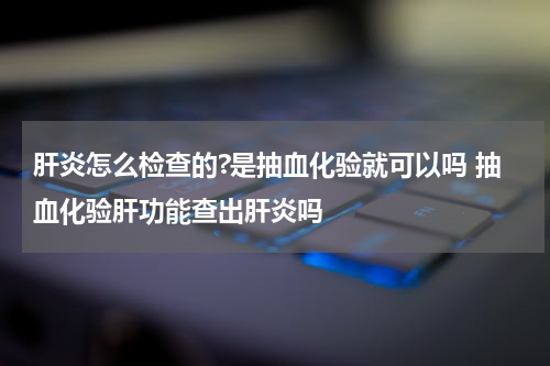 肝炎怎么检查的?是抽血化验就可以吗 抽血化验肝功能查出肝炎吗