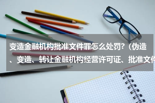 变造金融机构批准文件罪怎么处罚?（伪造、变造、转让金融机构经营许可证、批准文件罪）