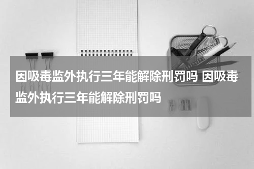 因吸毒监外执行三年能解除刑罚吗 因吸毒监外执行三年能解除刑罚吗