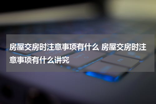 房屋交房时注意事项有什么 房屋交房时注意事项有什么讲究