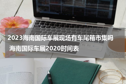 2023海南国际车展现场有车尾箱市集吗 海南国际车展2020时间表