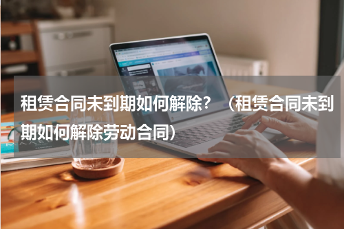 租赁合同未到期如何解除？（租赁合同未到期如何解除劳动合同）