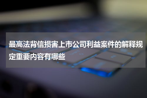 最高法背信损害上市公司利益案件的解释规定重要内容有哪些