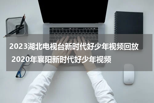 2023湖北电视台新时代好少年视频回放 2020年襄阳新时代好少年视频