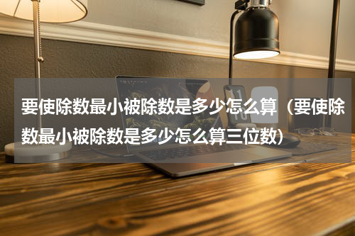 要使除数最小被除数是多少怎么算（要使除数最小被除数是多少怎么算三位数）