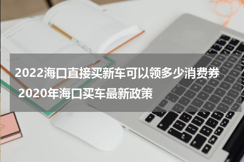 2022海口直接买新车可以领多少消费券 2020年海口买车最新政策