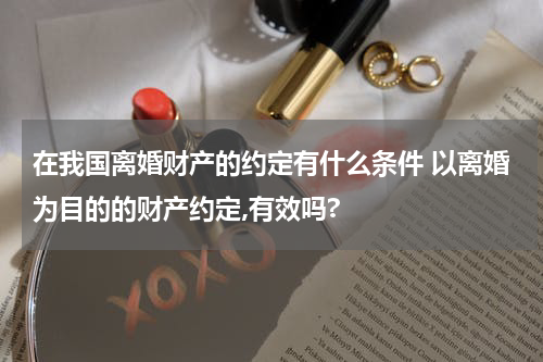在我国离婚财产的约定有什么条件 以离婚为目的的财产约定,有效吗?