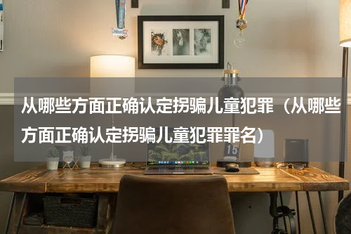 从哪些方面正确认定拐骗儿童犯罪（从哪些方面正确认定拐骗儿童犯罪罪名）