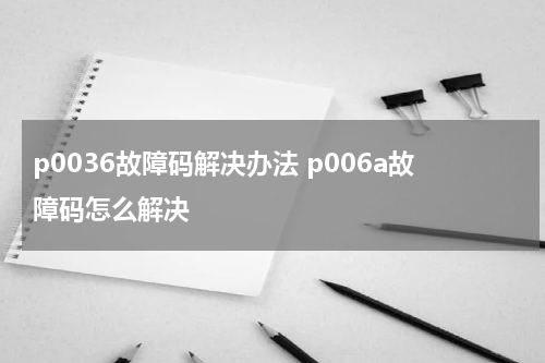 p0036故障码解决办法 p006a故障码怎么解决