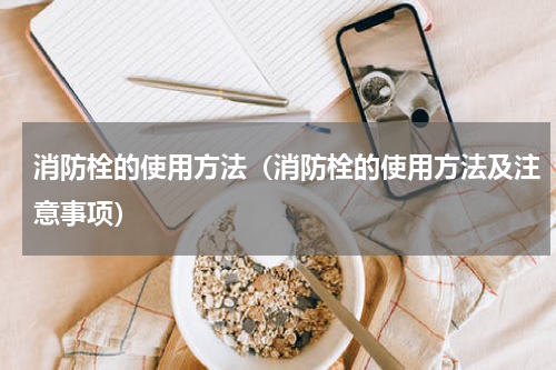 消防栓的使用方法（消防栓的使用方法及注意事项）