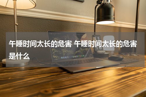 午睡时间太长的危害 午睡时间太长的危害是什么