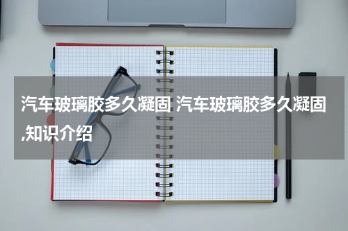汽车玻璃胶多久凝固 汽车玻璃胶多久凝固,知识介绍