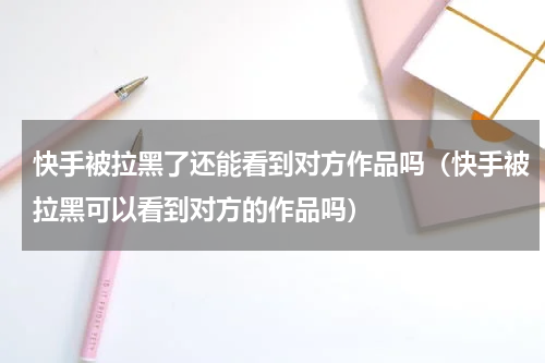 快手被拉黑了还能看到对方作品吗（快手被拉黑可以看到对方的作品吗）
