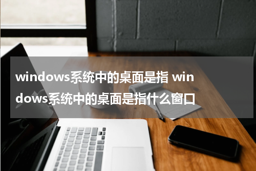 windows系统中的桌面是指 windows系统中的桌面是指什么窗口