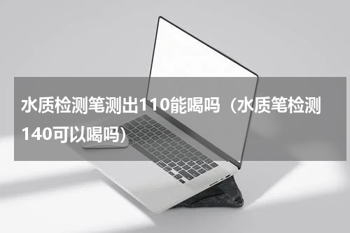 水质检测笔测出110能喝吗（水质笔检测140可以喝吗）