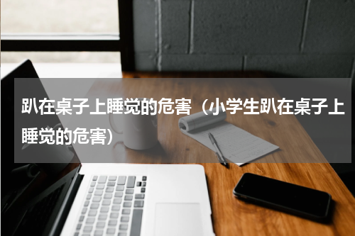 趴在桌子上睡觉的危害（小学生趴在桌子上睡觉的危害）