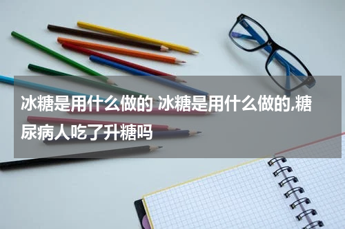 冰糖是用什么做的 冰糖是用什么做的,糖尿病人吃了升糖吗