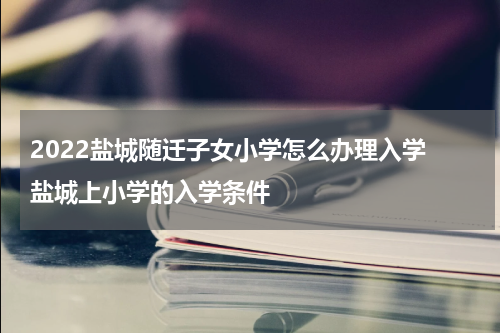 2022盐城随迁子女小学怎么办理入学 盐城上小学的入学条件