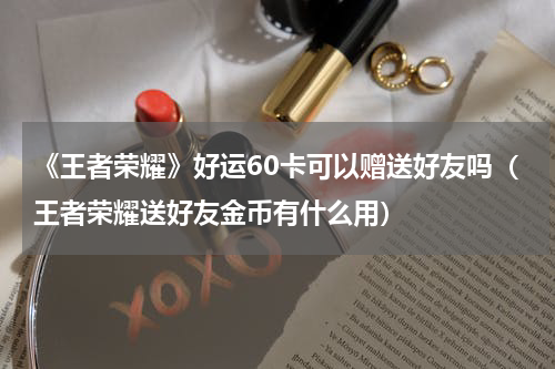 《王者荣耀》好运60卡可以赠送好友吗（王者荣耀送好友金币有什么用）