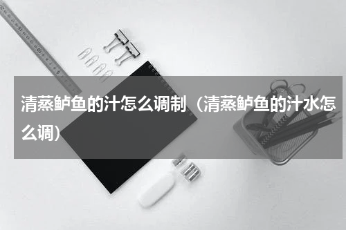 清蒸鲈鱼的汁怎么调制（清蒸鲈鱼的汁水怎么调）