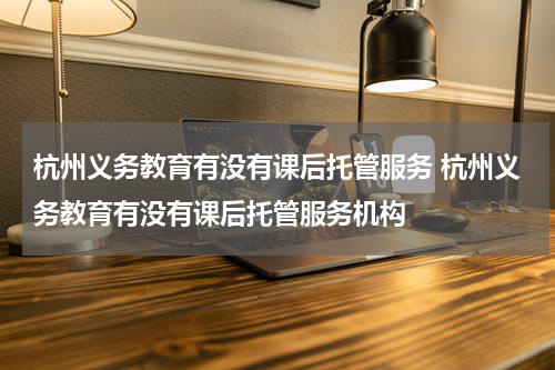 杭州义务教育有没有课后托管服务 杭州义务教育有没有课后托管服务机构