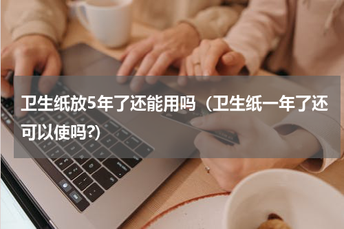 卫生纸放5年了还能用吗（卫生纸一年了还可以使吗?）
