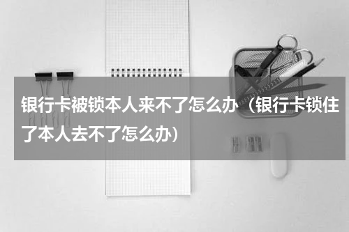 银行卡被锁本人来不了怎么办（银行卡锁住了本人去不了怎么办）