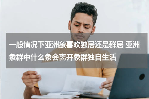一般情况下亚洲象喜欢独居还是群居 亚洲象群中什么象会离开象群独自生活