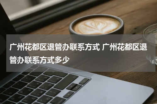 广州花都区退管办联系方式 广州花都区退管办联系方式多少