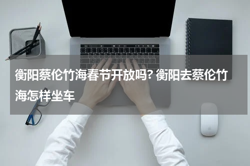 衡阳蔡伦竹海春节开放吗? 衡阳去蔡伦竹海怎样坐车