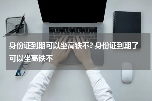 身份证到期可以坐高铁不? 身份证到期了可以坐高铁不