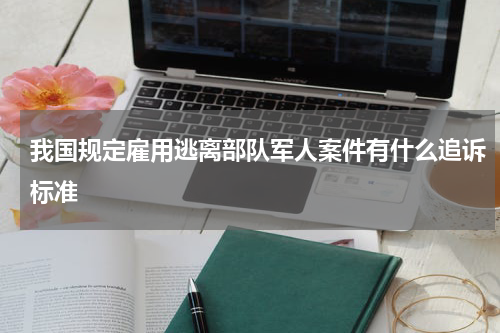 我国规定雇用逃离部队军人案件有什么追诉标准