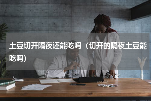 土豆切开隔夜还能吃吗（切开的隔夜土豆能吃吗）