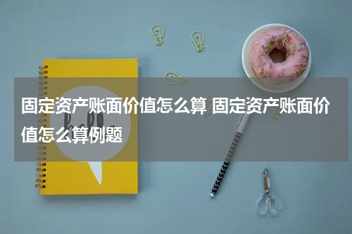 固定资产账面价值怎么算 固定资产账面价值怎么算例题