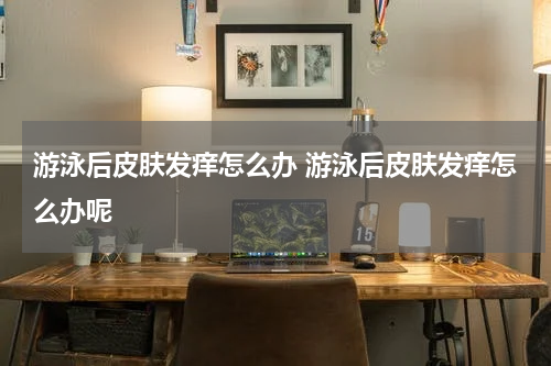 游泳后皮肤发痒怎么办 游泳后皮肤发痒怎么办呢