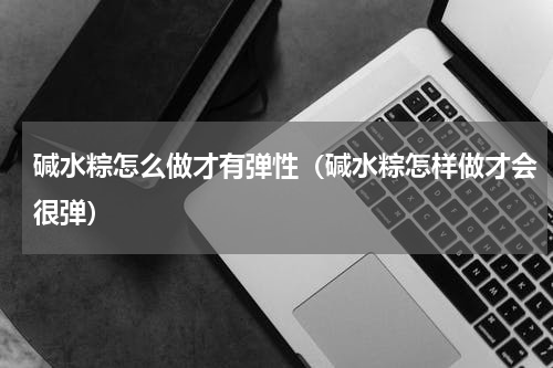 碱水粽怎么做才有弹性（碱水粽怎样做才会很弹）
