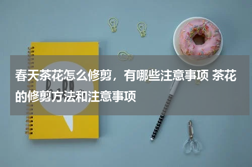 春天茶花怎么修剪，有哪些注意事项 茶花的修剪方法和注意事项