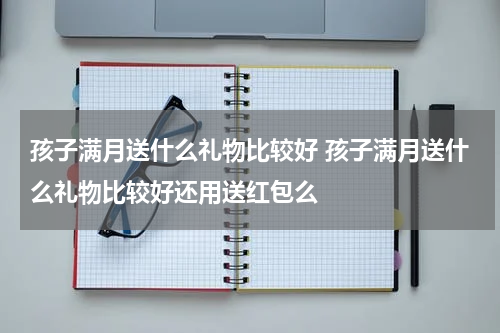 孩子满月送什么礼物比较好 孩子满月送什么礼物比较好还用送红包么