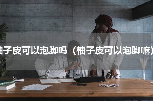 柚子皮可以泡脚吗（柚子皮可以泡脚嘛）