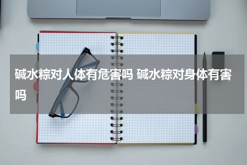碱水粽对人体有危害吗 碱水粽对身体有害吗