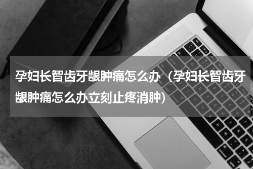 孕妇长智齿牙龈肿痛怎么办（孕妇长智齿牙龈肿痛怎么办立刻止疼消肿）