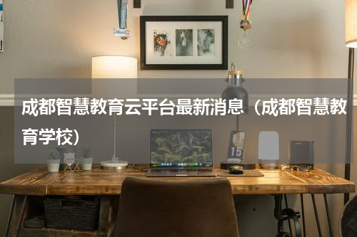 成都智慧教育云平台最新消息（成都智慧教育学校）