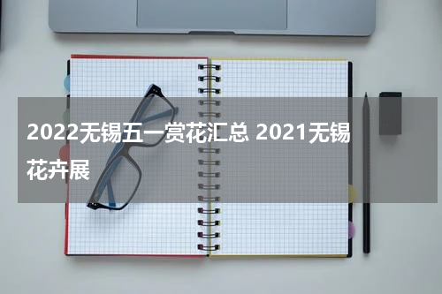 2022无锡五一赏花汇总 2021无锡花卉展