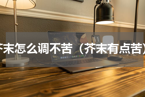 芥末怎么调不苦（芥末有点苦）