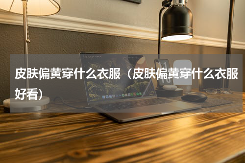 皮肤偏黄穿什么衣服（皮肤偏黄穿什么衣服好看）