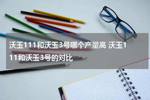 沃玉111和沃玉3号哪个产量高 沃玉111和沃玉3号的对比