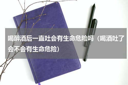 喝醉酒后一直吐会有生命危险吗（喝酒吐了会不会有生命危险）