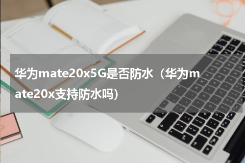 华为mate20x5G是否防水（华为mate20x支持防水吗）