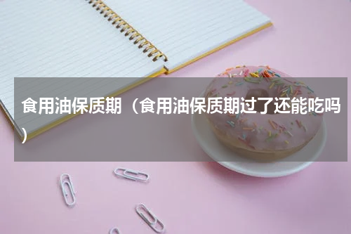 食用油保质期（食用油保质期过了还能吃吗）